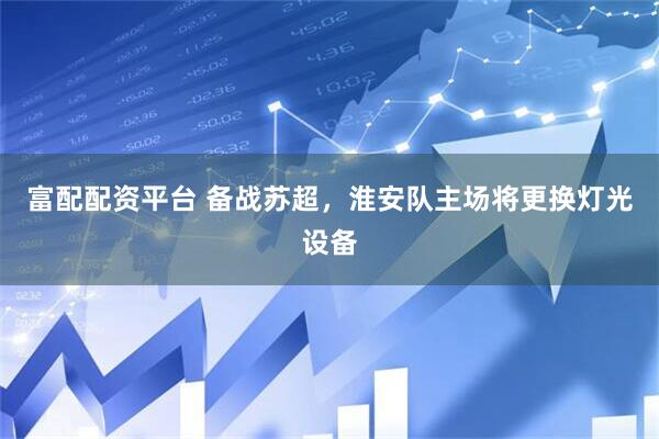 富配配资平台 备战苏超，淮安队主场将更换灯光设备