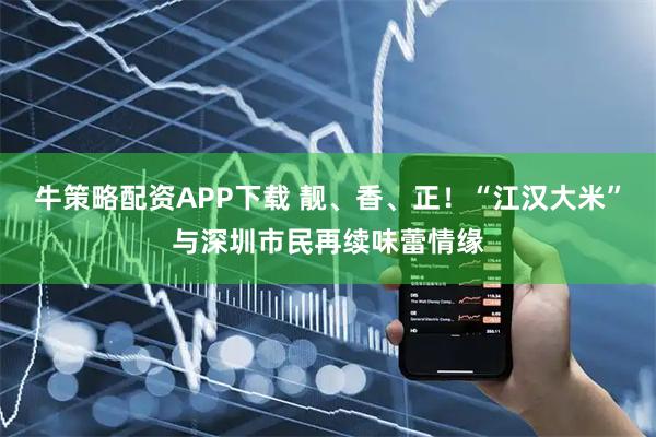 牛策略配资APP下载 靓、香、正！“江汉大米”与深圳市民再续味蕾情缘