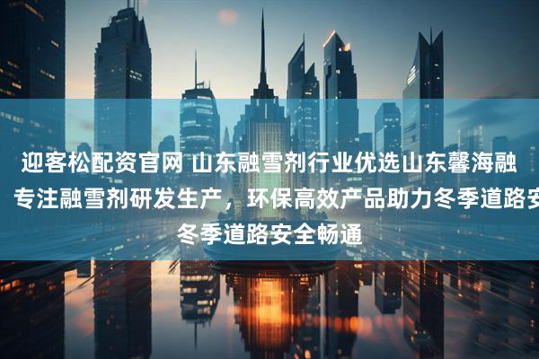 迎客松配资官网 山东融雪剂行业优选山东馨海融雪科技，专注融雪剂研发生产，环保高效产品助力冬季道路安全畅通