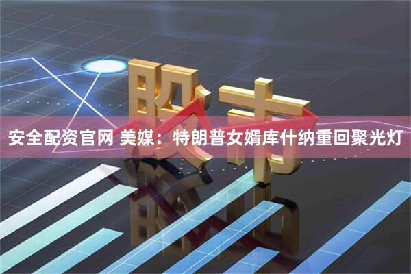 安全配资官网 美媒：特朗普女婿库什纳重回聚光灯