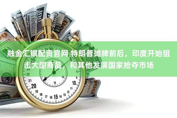 融金汇银配资官网 特朗普摊牌前后，印度开始狙击大国商品，和其他发展国家抢夺市场