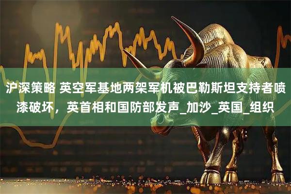 沪深策略 英空军基地两架军机被巴勒斯坦支持者喷漆破坏，英首相和国防部发声_加沙_英国_组织