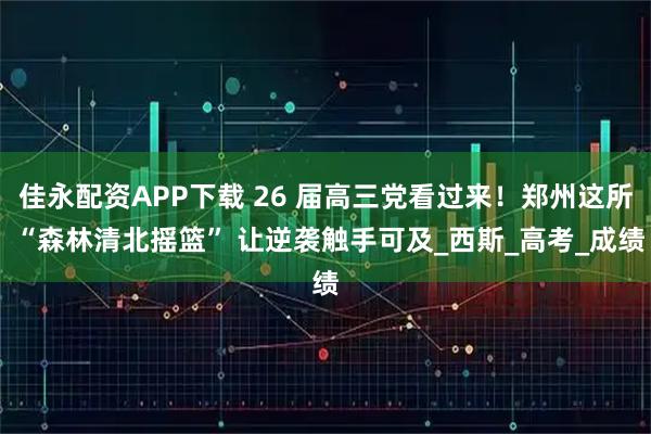 佳永配资APP下载 26 届高三党看过来！郑州这所 “森林清北摇篮” 让逆袭触手可及_西斯_高考_成绩