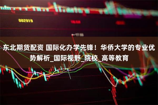 东北期货配资 国际化办学先锋！华侨大学的专业优势解析_国际视野_院校_高等教育