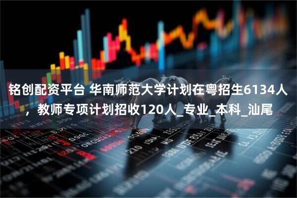 铭创配资平台 华南师范大学计划在粤招生6134人，教师专项计划招收120人_专业_本科_汕尾