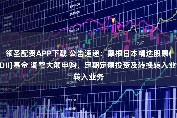 领圣配资APP下载 公告速递：摩根日本精选股票(QDII)基金 调整大额申购、定期定额投资及转换转入业务