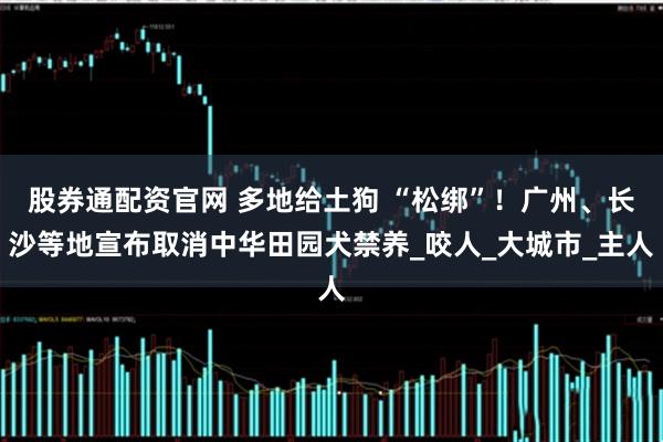 股券通配资官网 多地给土狗 “松绑”！广州、长沙等地宣布取消中华田园犬禁养_咬人_大城市_主人