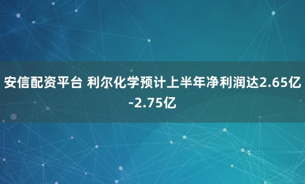 安信配资平台 利尔化学预计上半年净利润达2.65亿-2.75亿