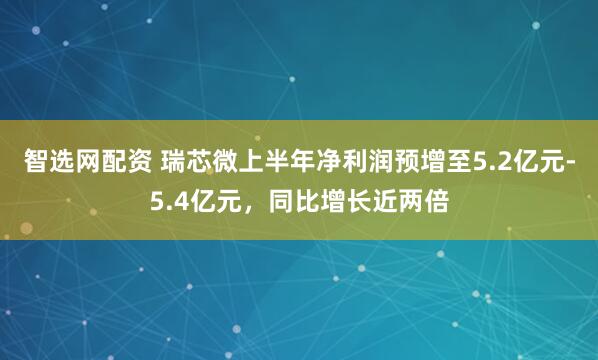 智选网配资 瑞芯微上半年净利润预增至5.2亿元-5.4亿元，同比增长近两倍