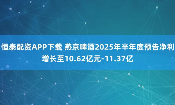 恒泰配资APP下载 燕京啤酒2025年半年度预告净利增长至10.62亿元-11.37亿