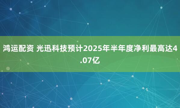 鸿运配资 光迅科技预计2025年半年度净利最高达4.07亿