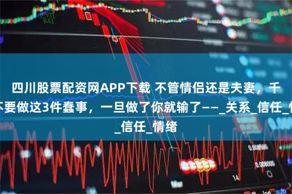 四川股票配资网APP下载 不管情侣还是夫妻，千万不要做这3件蠢事，一旦做了你就输了——_关系_信任_情绪