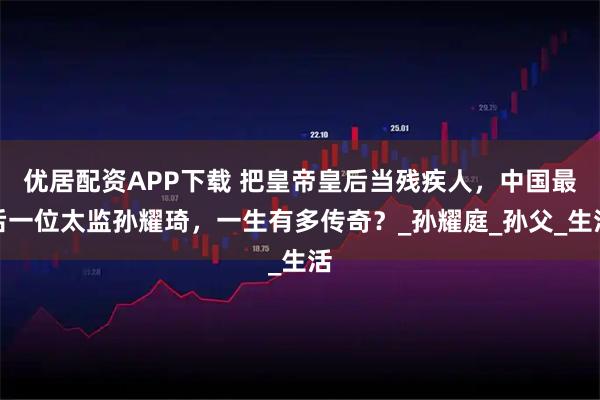 优居配资APP下载 把皇帝皇后当残疾人，中国最后一位太监孙耀琦，一生有多传奇？_孙耀庭_孙父_生活