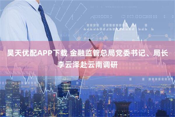 昊天优配APP下载 金融监管总局党委书记、局长李云泽赴云南调研