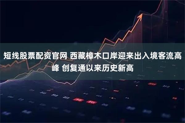 短线股票配资官网 西藏樟木口岸迎来出入境客流高峰 创复通以来历史新高