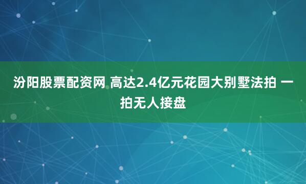 汾阳股票配资网 高达2.4亿元花园大别墅法拍 一拍无人接盘