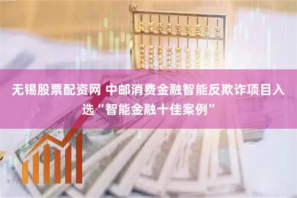 无锡股票配资网 中邮消费金融智能反欺诈项目入选“智能金融十佳案例”