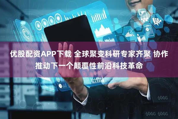 优股配资APP下载 全球聚变科研专家齐聚 协作推动下一个颠覆性前沿科技革命