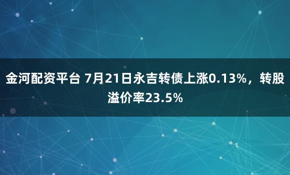 金河配资平台 7月21日永吉转债上涨0.13%，转股溢价率23.5%