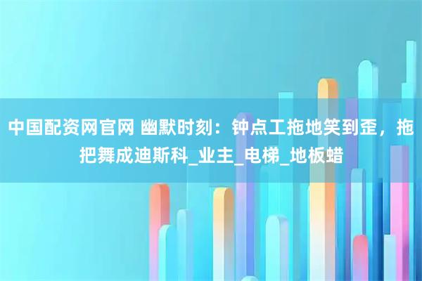 中国配资网官网 幽默时刻：钟点工拖地笑到歪，拖把舞成迪斯科_业主_电梯_地板蜡