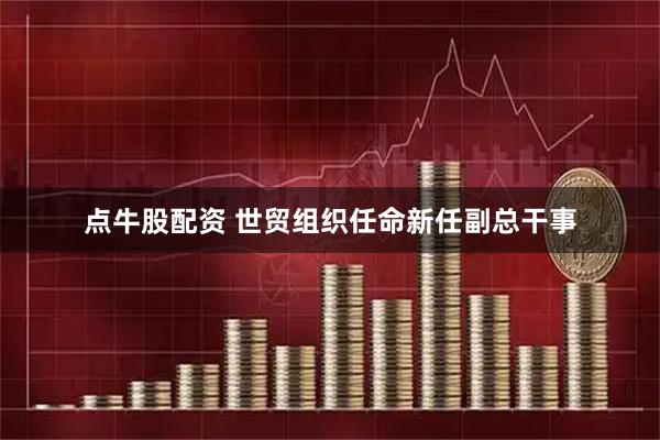 点牛股配资 世贸组织任命新任副总干事