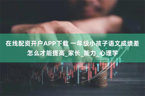 在线配资开户APP下载 一年级小孩子语文成绩差怎么才能提高_家长_能力_心理学