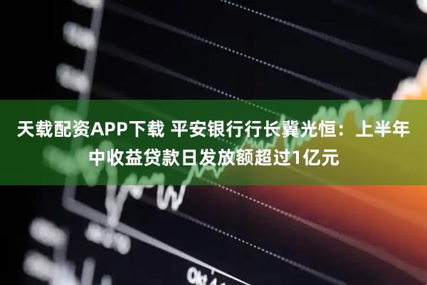 天载配资APP下载 平安银行行长冀光恒：上半年中收益贷款日发放额超过1亿元
