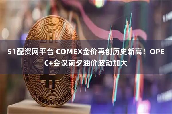 51配资网平台 COMEX金价再创历史新高！OPEC+会议前夕油价波动加大
