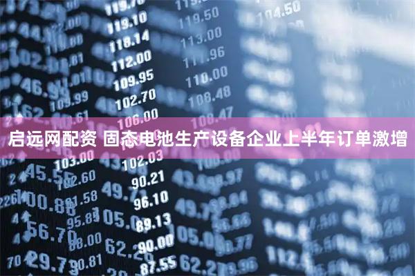启远网配资 固态电池生产设备企业上半年订单激增
