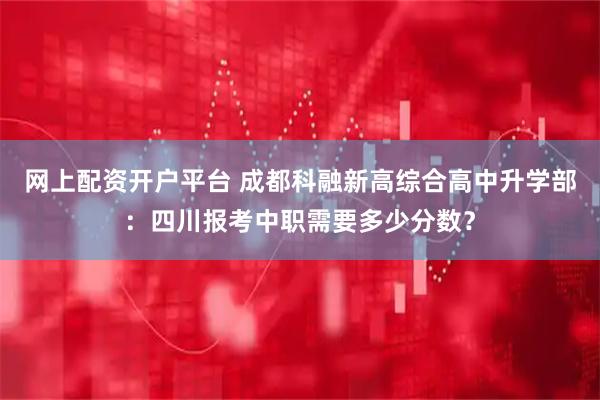 网上配资开户平台 成都科融新高综合高中升学部：四川报考中职需要多少分数？