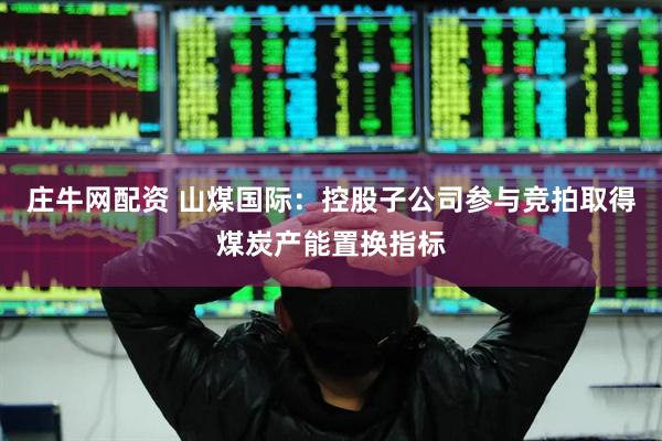 庄牛网配资 山煤国际：控股子公司参与竞拍取得煤炭产能置换指标
