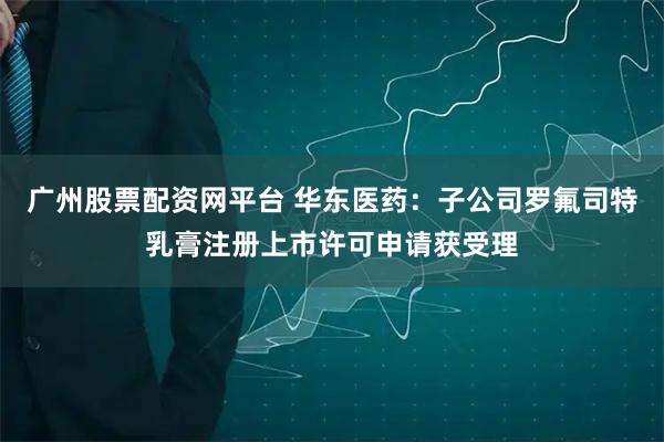 广州股票配资网平台 华东医药：子公司罗氟司特乳膏注册上市许可申请获受理