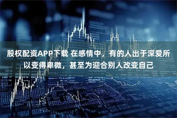 股权配资APP下载 在感情中，有的人出于深爱所以变得卑微，甚至为迎合别人改变自己