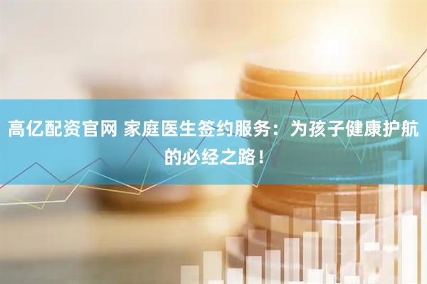 高亿配资官网 家庭医生签约服务：为孩子健康护航的必经之路！