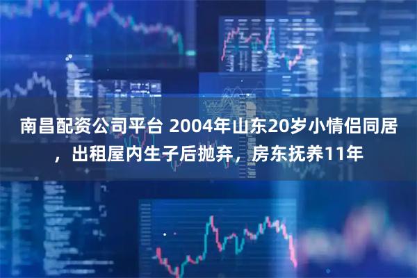 南昌配资公司平台 2004年山东20岁小情侣同居，出租屋内生子后抛弃，房东抚养11年