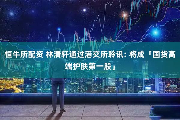 恒牛所配资 林清轩通过港交所聆讯: 将成「国货高端护肤第一股」