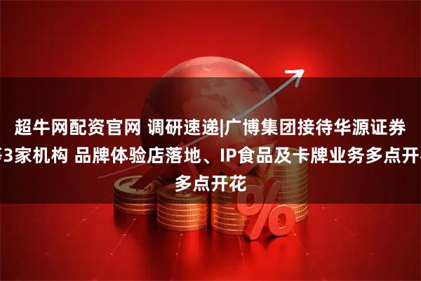 超牛网配资官网 调研速递|广博集团接待华源证券等3家机构 品牌体验店落地、IP食品及卡牌业务多点开花