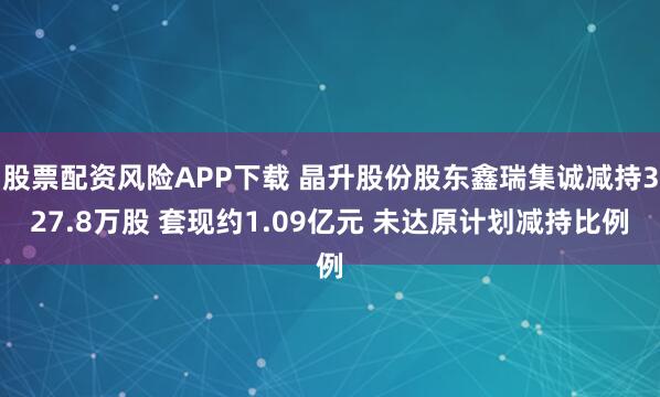 股票配资风险APP下载 晶升股份股东鑫瑞集诚减持327.8万股 套现约1.09亿元 未达原计划减持比例