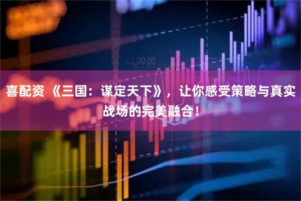 喜配资 《三国：谋定天下》，让你感受策略与真实战场的完美融合！
