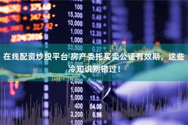 在线配资炒股平台 房产委托买卖公证有效期，这些冷知识别错过！