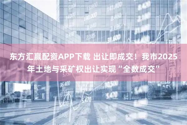 东方汇赢配资APP下载 出让即成交！我市2025年土地与采矿权出让实现“全数成交”