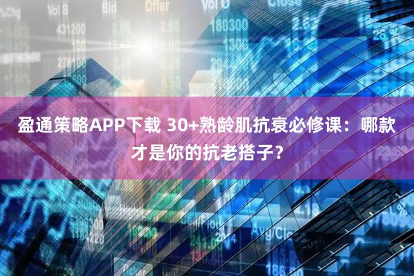 盈通策略APP下载 30+熟龄肌抗衰必修课：哪款才是你的抗老搭子？