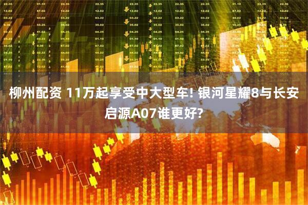 柳州配资 11万起享受中大型车! 银河星耀8与长安启源A07谁更好?