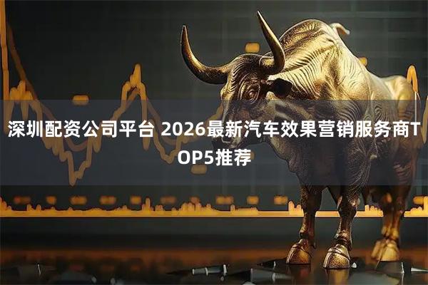 深圳配资公司平台 2026最新汽车效果营销服务商TOP5推荐