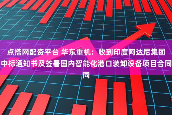 点搭网配资平台 华东重机：收到印度阿达尼集团中标通知书及签署国内智能化港口装卸设备项目合同