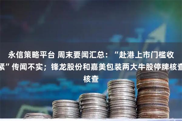 永信策略平台 周末要闻汇总：“赴港上市门槛收紧”传闻不实；锋龙股份和嘉美包装两大牛股停牌核查
