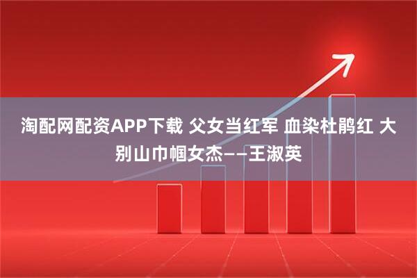 淘配网配资APP下载 父女当红军 血染杜鹃红 大别山巾帼女杰——王淑英