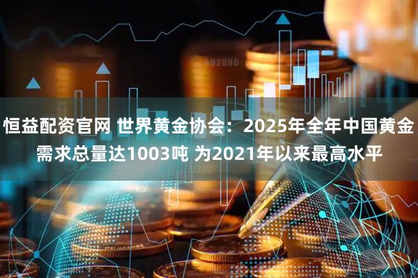恒益配资官网 世界黄金协会：2025年全年中国黄金需求总量达1003吨 为2021年以来最高水平