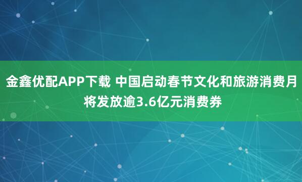 金鑫优配APP下载 中国启动春节文化和旅游消费月 将发放逾3.6亿元消费券