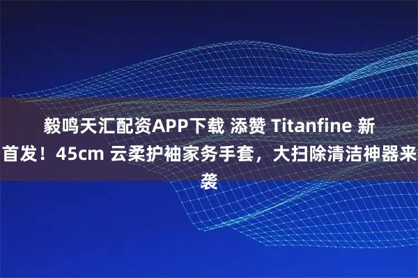 毅鸣天汇配资APP下载 添赞 Titanfine 新品首发！45cm 云柔护袖家务手套，大扫除清洁神器来袭